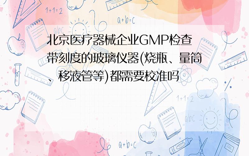 北京医疗器械企业GMP检查 带刻度的玻璃仪器(烧瓶、量筒、移液管等)都需要校准吗