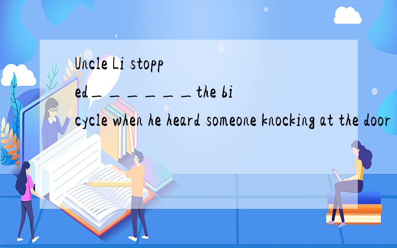 Uncle Li stopped______the bicycle when he heard someone knocking at the door