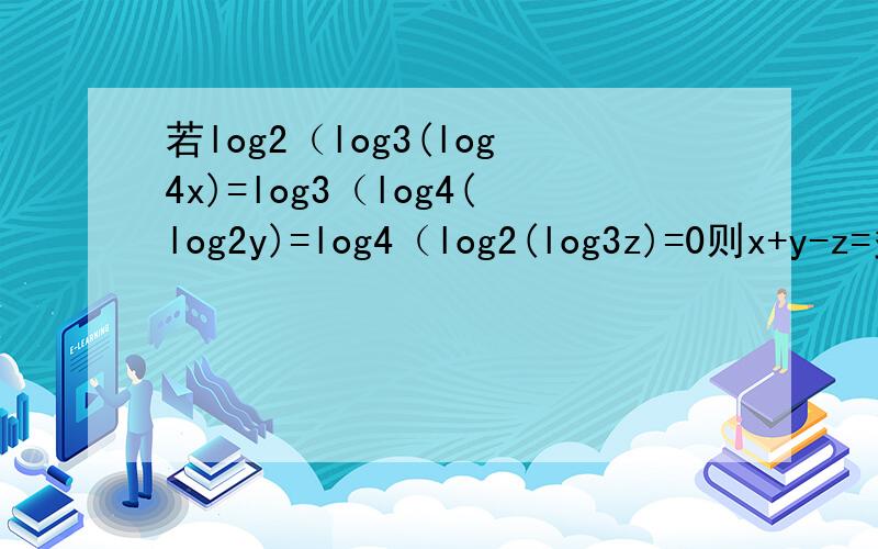 若log2（log3(log4x)=log3（log4(log2y)=log4（log2(log3z)=0则x+y-z=多少我不会打中括号所以就小括号代替了,