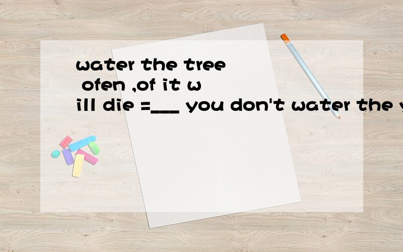 water the tree ofen ,of it will die =___ you don't water the young tree often ,it wil be __