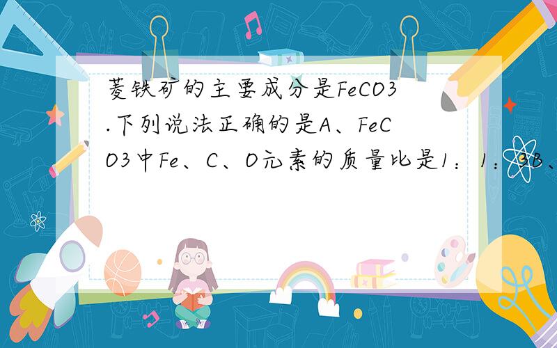 菱铁矿的主要成分是FeCO3.下列说法正确的是A、FeCO3中Fe、C、O元素的质量比是1：1：3B、FeCO3中Fe、C、O的原子个数比是56：12：16C、FeCO3的相对分子质量是56+12+16