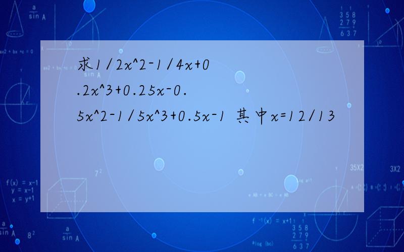求1/2x^2-1/4x+0.2x^3+0.25x-0.5x^2-1/5x^3+0.5x-1 其中x=12/13