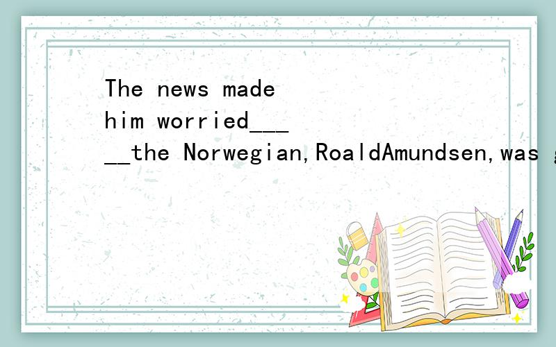 The news made him worried_____the Norwegian,RoaldAmundsen,was going to Antarctica and was likely to try to reach the South Pole first.A.that B.What C whether Dwhich