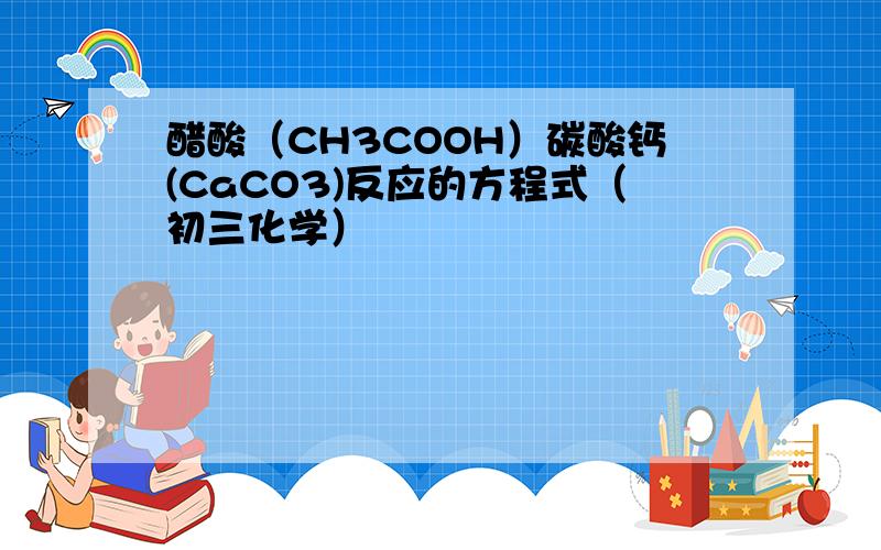 醋酸（CH3COOH）碳酸钙(CaCO3)反应的方程式（初三化学）