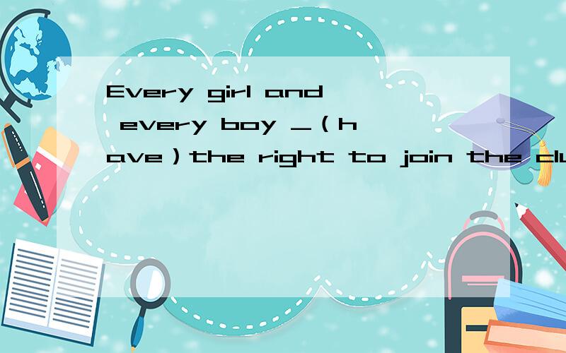 Every girl and every boy _（have）the right to join the club.线上填什么形式,为什么?谢谢!