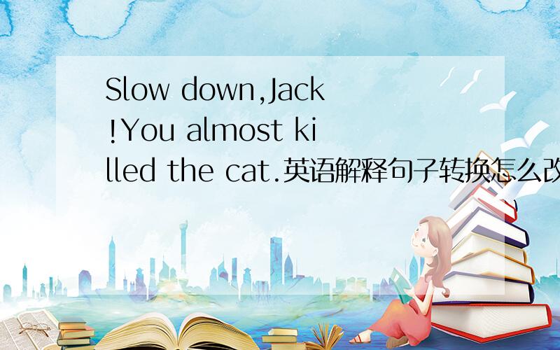 Slow down,Jack!You almost killed the cat.英语解释句子转换怎么改