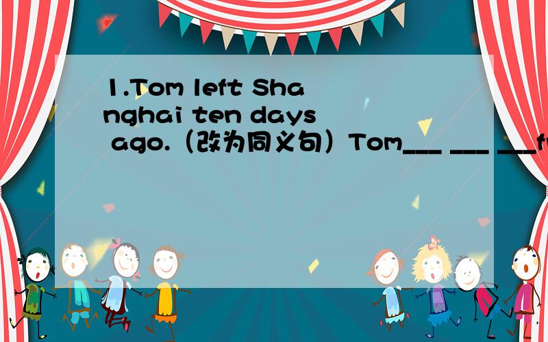 1.Tom left Shanghai ten days ago.（改为同义句）Tom___ ___ ___from Shanghai for ten days.Mike is the tallest boy in his class.改为同义句,2句.