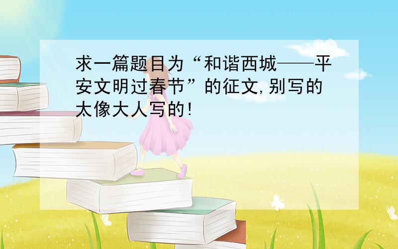 求一篇题目为“和谐西城——平安文明过春节”的征文,别写的太像大人写的!