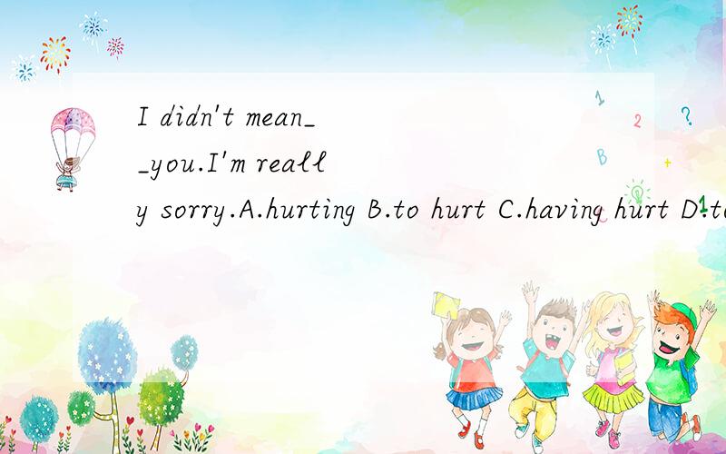 I didn't mean__you.I'm really sorry.A.hurting B.to hurt C.having hurt D.to have hurt我选的D，为什么是错的？