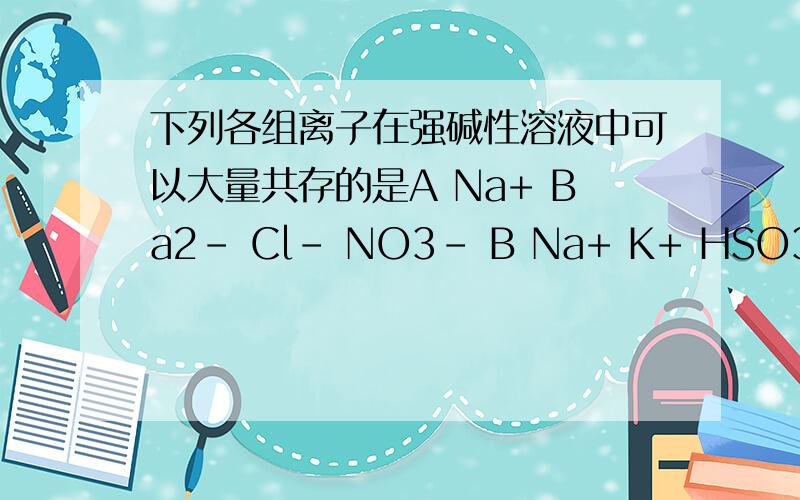 下列各组离子在强碱性溶液中可以大量共存的是A Na+ Ba2- Cl- NO3- B Na+ K+ HSO3- Cl-C NH4+ K+ Cl- NO3- D Na+ K+ ClO- S2-请说明理由谢谢