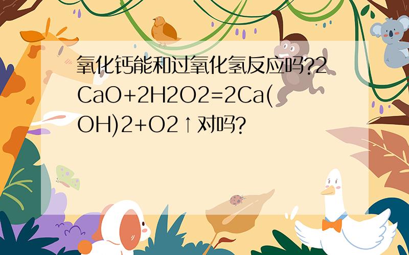 氧化钙能和过氧化氢反应吗?2CaO+2H2O2=2Ca(OH)2+O2↑对吗?