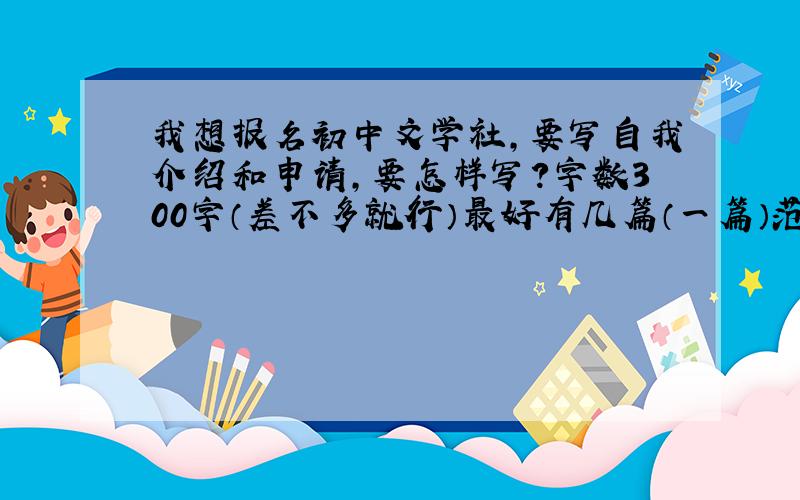 我想报名初中文学社,要写自我介绍和申请,要怎样写?字数300字（差不多就行）最好有几篇（一篇）范文。P.S.明天就要交了！