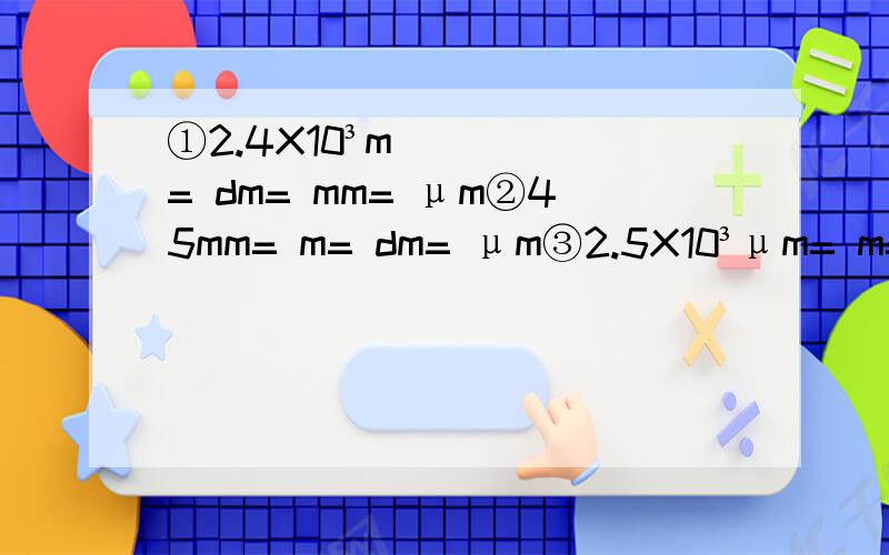 ①2.4X10³m= dm= mm= μm②45mm= m= dm= μm③2.5X10³μm= m= km= nm④8.4X10的负六次方= mm= m= nm