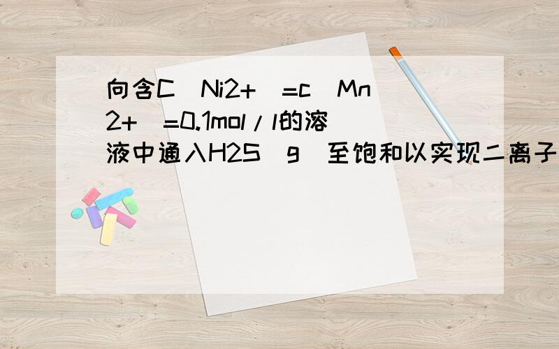 向含C(Ni2+)=c(Mn2+)=0.1mol/l的溶液中通入H2S（g）至饱和以实现二离子的分离,应该控制溶液PH在什么范围Ksp(NiS）=1.1*1021,Ksp(Mns)=4.7*1014,Ka1(H2S)=1.3*107,ka2(H2S)=7.1*105) 生成Mns需的c(s)=Ksp(Mns)/c(Mn2+)=4.7*1013,
