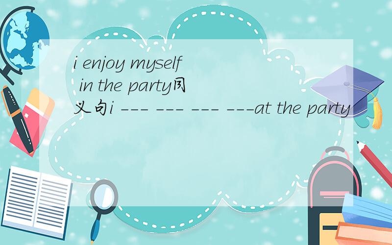 i enjoy myself in the party同义句i --- --- --- ---at the party