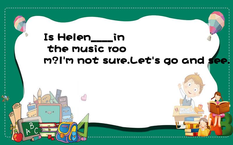 Is Helen____in the music room?l'm not sure.Let's go and see.