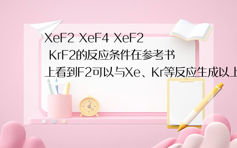 XeF2 XeF4 XeF2 KrF2的反应条件在参考书上看到F2可以与Xe、Kr等反应生成以上几种氟化物.求确切反应条件（有确切温度、压强最好,当然列出“加热”“高温”等条件也可以）.只是感觉此类反应好