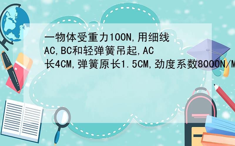 一物体受重力100N,用细线AC,BC和轻弹簧吊起,AC长4CM,弹簧原长1.5CM,劲度系数8000N/M∠BAC30° ∠CBA60° 求细线AC 对物体的拉力