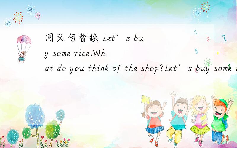 同义句替换 Let’s buy some rice.What do you think of the shop?Let’s buy some rice.同义句：_____ ____ buying some rice？What do you think of the shop？同义句：_____ ____ you ____ the shop？