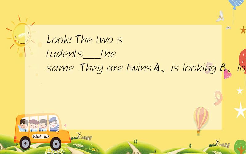 Look!The two students___the same .They are twins.A、is looking B、look C、look at D、look like