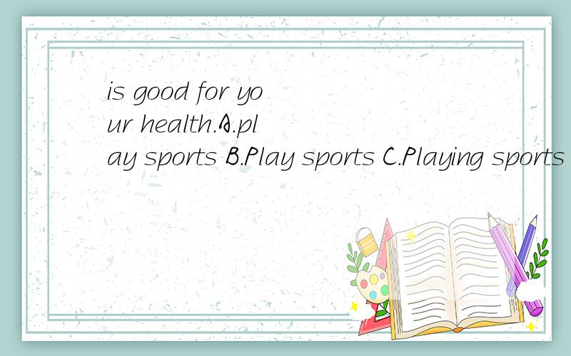 is good for your health.A.play sports B.Play sports C.Playing sports D.Playing sport