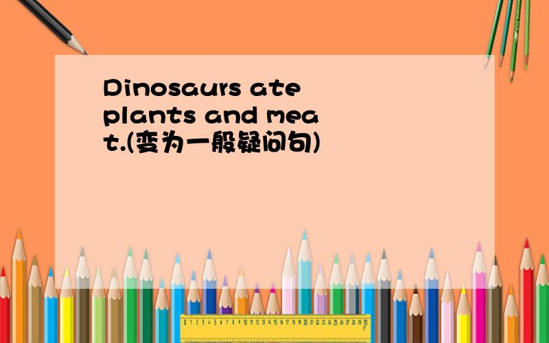 Dinosaurs ate plants and meat.(变为一般疑问句)