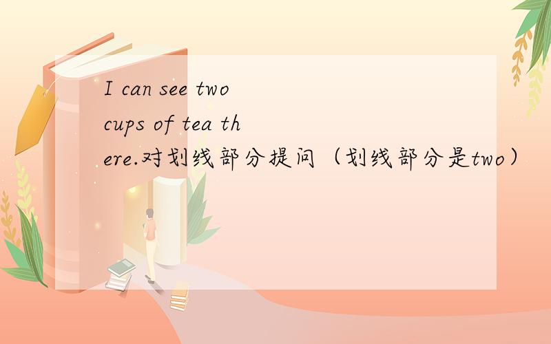 I can see two cups of tea there.对划线部分提问（划线部分是two）