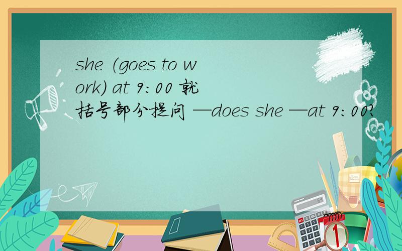 she （goes to work） at 9:00 就括号部分提问 —does she —at 9:00?