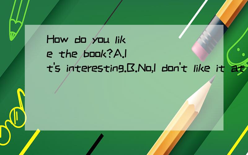 How do you like the book?A.It's interesting.B.No,I don't like it at all.这道题应该选A还是选B?有的说A有的说B,到底是A还是B?请高人指教.