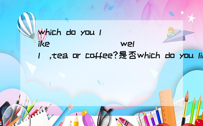 which do you like ______(well),tea or coffee?是否which do you like ______(well),tea or coffee?是否填better,若不是,希望有详解.