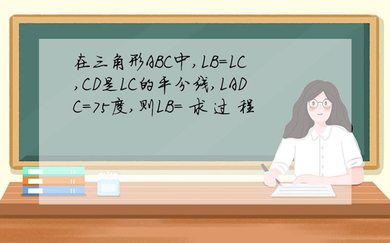 在三角形ABC中,LB=LC,CD是LC的平分线,LADC=75度,则LB= 求 过 程