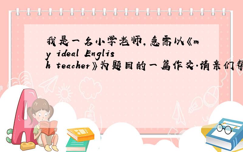 我是一名小学老师,急需以《my ideal English teacher》为题目的一篇作文.请亲们帮忙.
