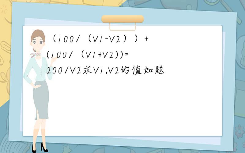 （100/（V1-V2））+(100/（V1+V2))=200/V2求V1,V2的值如题
