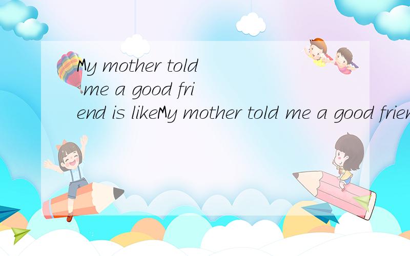 My mother told me a good friend is likeMy mother told me a good friend is like a (重赏)