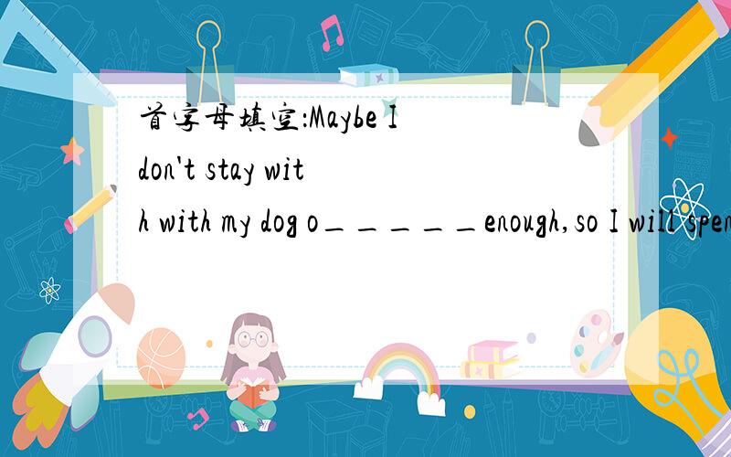 首字母填空：Maybe I don't stay with with my dog o_____enough,so I will spend more time with it.