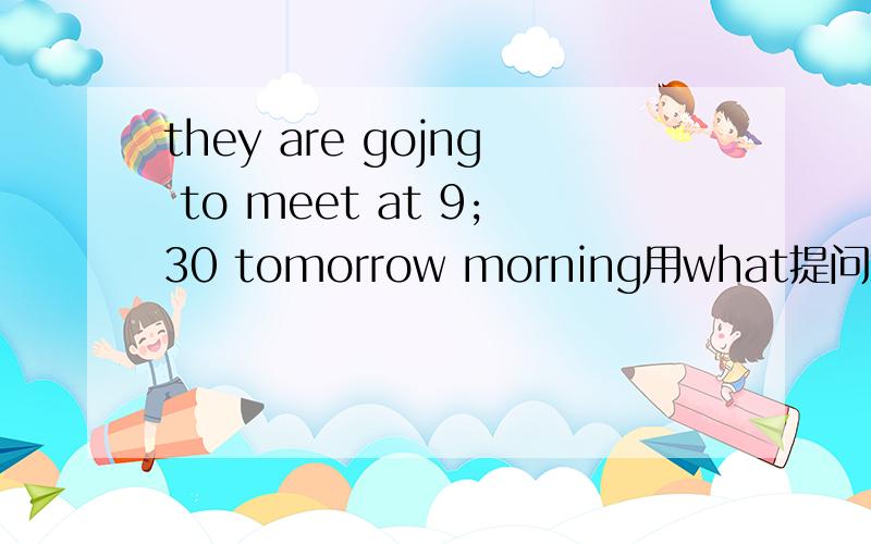 they are gojng to meet at 9;30 tomorrow morning用what提问怎么写?