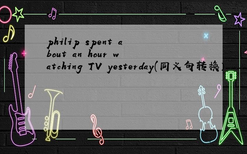 philip spent about an hour watching TV yesterday(同义句转换）____ _____ philip about an hour ____ ____TV yesterday