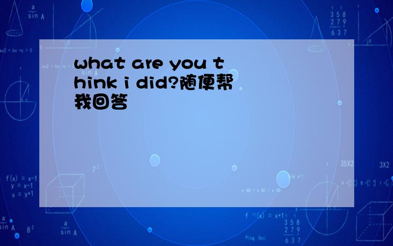 what are you think i did?随便帮我回答