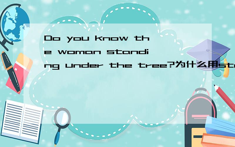 Do you know the woman standing under the tree?为什么用standing?