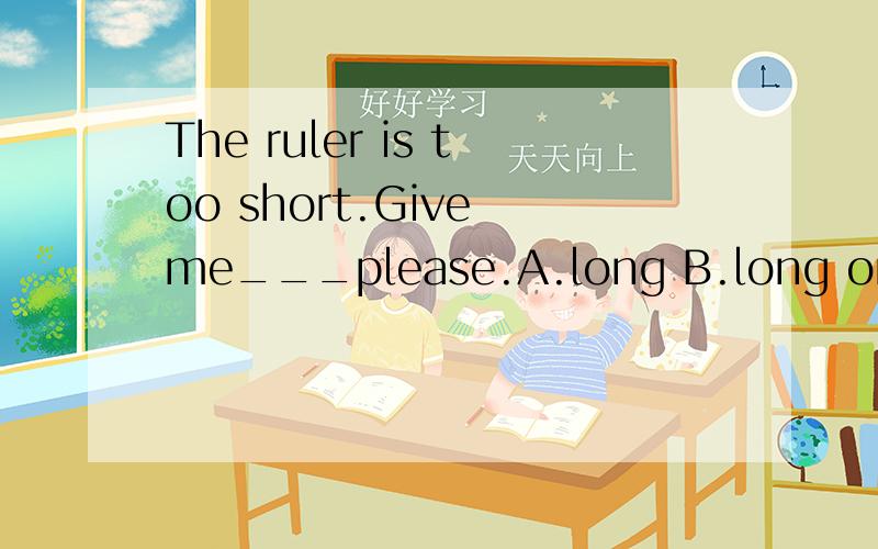 The ruler is too short.Give me___please.A.long B.long one C.a long D.a long one
