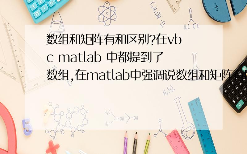 数组和矩阵有和区别?在vb c matlab 中都提到了数组,在matlab中强调说数组和矩阵有区别,但它没说区别在那里,只是说由数学知识得知,那么它们到底有和区别?