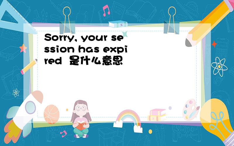 Sorry, your session has expired  是什么意思