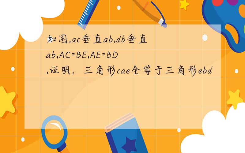 如图,ac垂直ab,db垂直ab,AC=BE,AE=BD,证明：三角形cae全等于三角形ebd