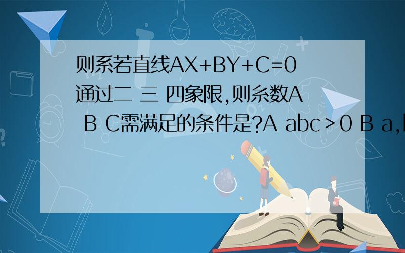 则系若直线AX+BY+C=0通过二 三 四象限,则糸数A B C需满足的条件是?A abc＞0 B a,b,c同号 C a/b＜0 D c/a