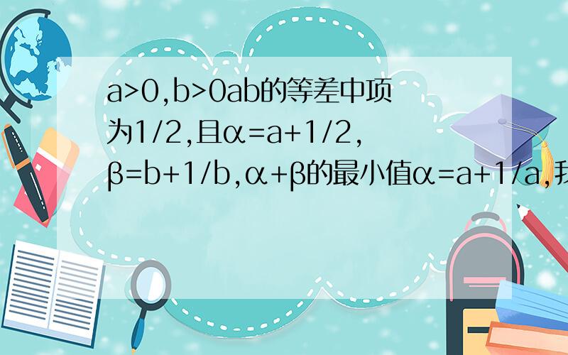 a>0,b>0ab的等差中项为1/2,且α=a+1/2,β=b+1/b,α+β的最小值α=a+1/a,我打错了，
