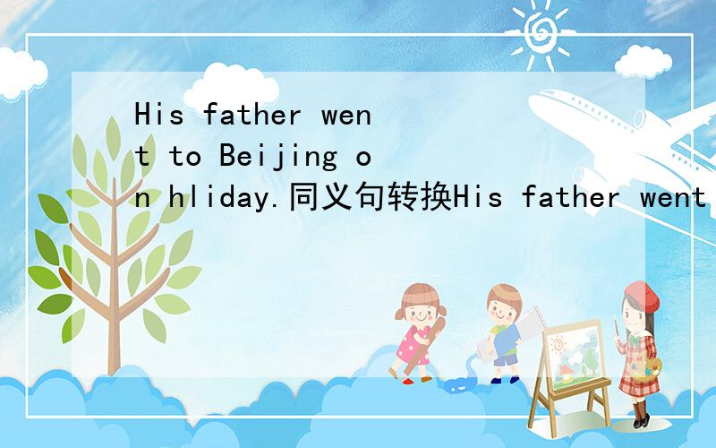 His father went to Beijing on hliday.同义句转换His father went to Beijing__________(两个空) his holiday