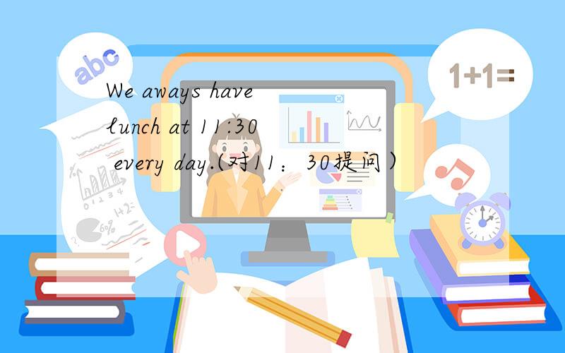 We aways have lunch at 11:30 every day.(对11：30提问）