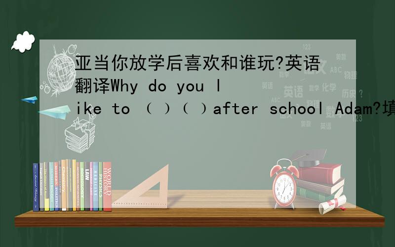 亚当你放学后喜欢和谁玩?英语翻译Why do you like to ﹙﹚﹙﹚after school Adam?填空题
