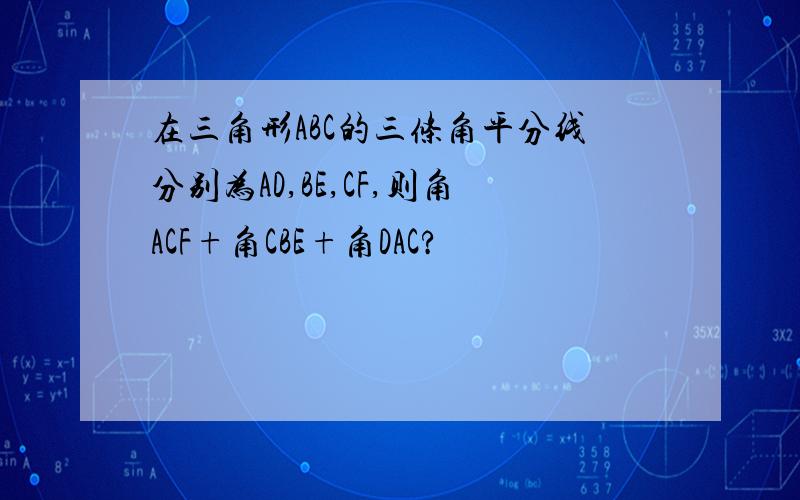 在三角形ABC的三条角平分线分别为AD,BE,CF,则角ACF+角CBE+角DAC?