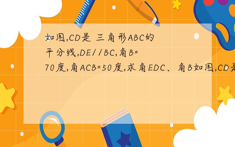 如图,CD是 三角形ABC的平分线,DE//BC,角B=70度,角ACB=50度,求角EDC、角B如图,CD是 三角形ABC的平分线,DE//BC,角B=70度,角ACB=50度,求角EDC、角BDC的度数.